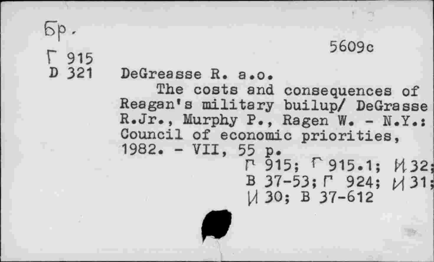 ﻿Ep< r 915 D 321
5609c
DeGreasse R. a.o.
The costs and consequences of Reagan’s military builup/ DeGrasse R.Jr., Murphy P., Ragen W. - N.Y.: Council of economic priorities, 1982. - VII, 55 p.
P 915; r 915.1; H32 B 37-53; P 924; M 31 H 30; B 37-612